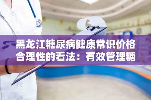 黑龙江糖尿病健康常识价格合理性的看法：有效管理糖尿病的指南