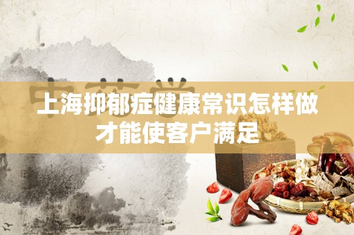 上海抑郁症健康常识怎样做才能使客户满足