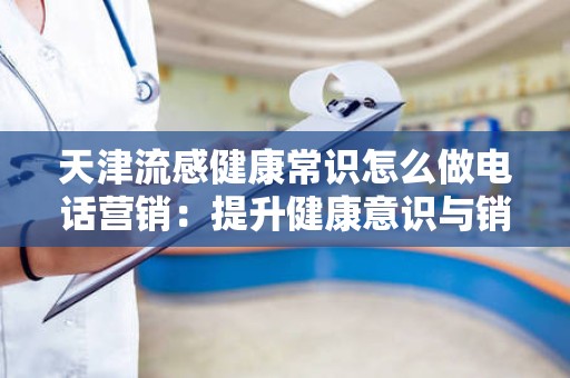 天津流感健康常识怎么做电话营销：提升健康意识与销售转化的双重策略