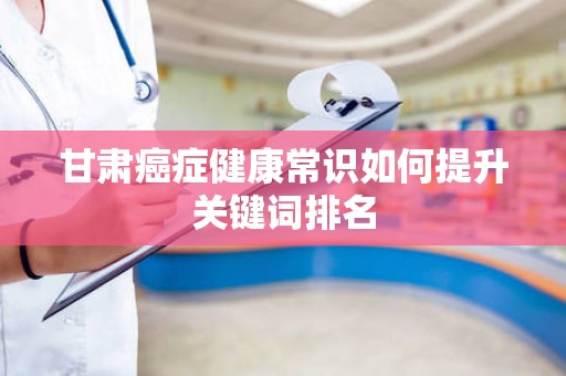 甘肃癌症健康常识如何提升关键词排名