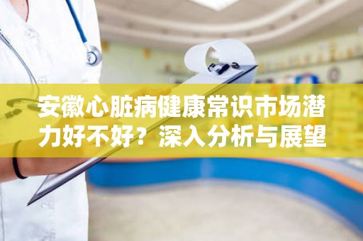 安徽心脏病健康常识市场潜力好不好？深入分析与展望