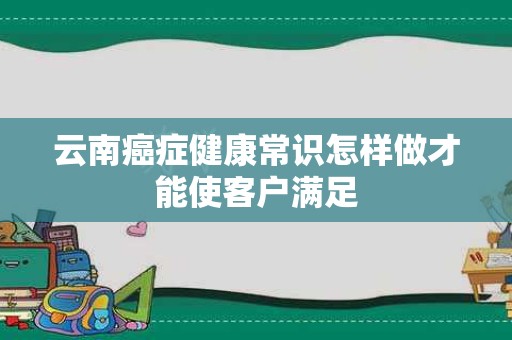 云南癌症健康常识怎样做才能使客户满足