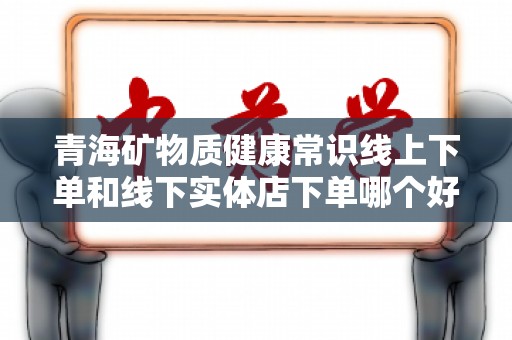 青海矿物质健康常识线上下单和线下实体店下单哪个好？