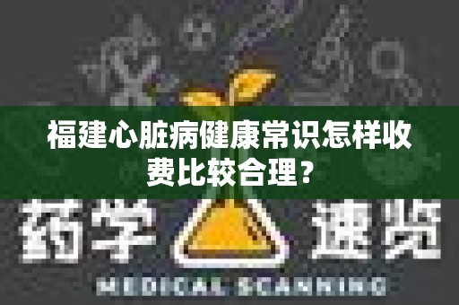 福建心脏病健康常识怎样收费比较合理？