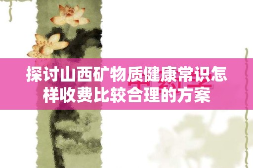 探讨山西矿物质健康常识怎样收费比较合理的方案
