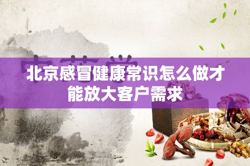 北京感冒健康常识怎么做才能放大客户需求