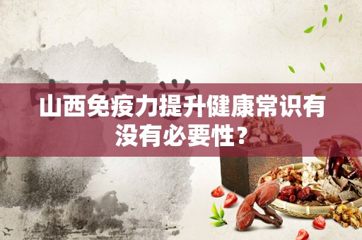 山西免疫力提升健康常识有没有必要性？