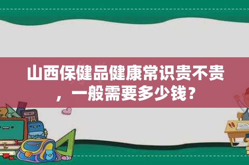 山西保健品健康常识贵不贵，一般需要多少钱？