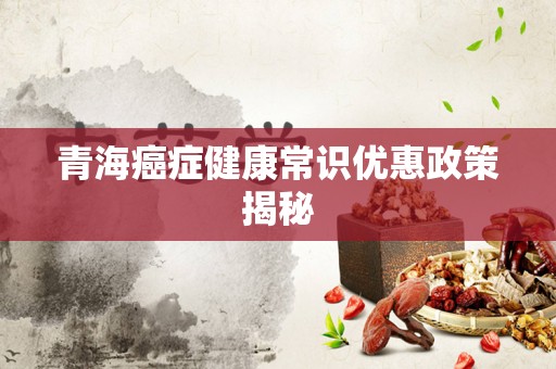 青海癌症健康常识优惠政策揭秘