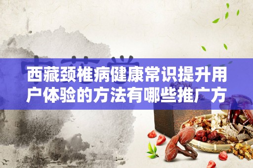 西藏颈椎病健康常识提升用户体验的方法有哪些推广方式有哪些