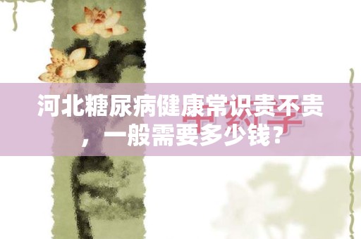 河北糖尿病健康常识贵不贵，一般需要多少钱？