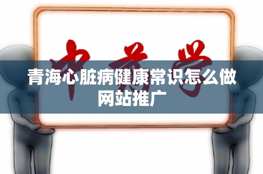 青海心脏病健康常识怎么做网站推广