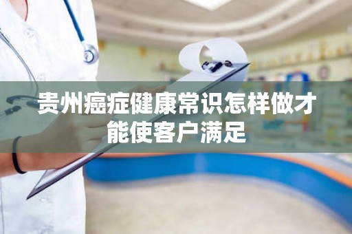 贵州癌症健康常识怎样做才能使客户满足