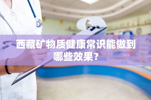 西藏矿物质健康常识能做到哪些效果？
