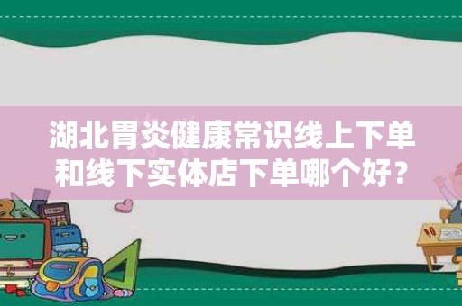 湖北胃炎健康常识线上下单和线下实体店下单哪个好？