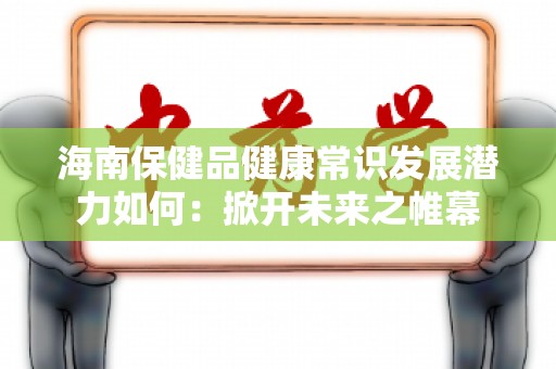 海南保健品健康常识发展潜力如何：掀开未来之帷幕
