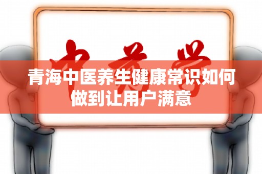 青海中医养生健康常识如何做到让用户满意