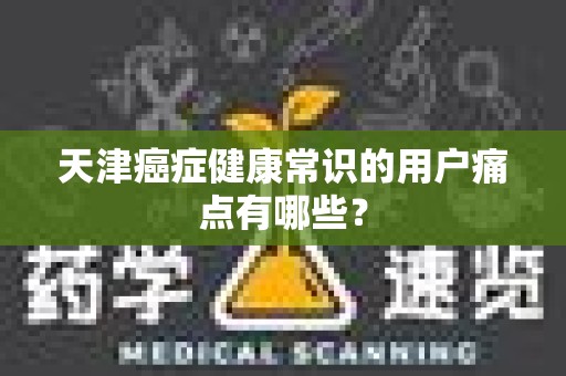 天津癌症健康常识的用户痛点有哪些？