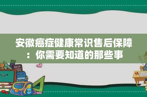安徽癌症健康常识售后保障：你需要知道的那些事