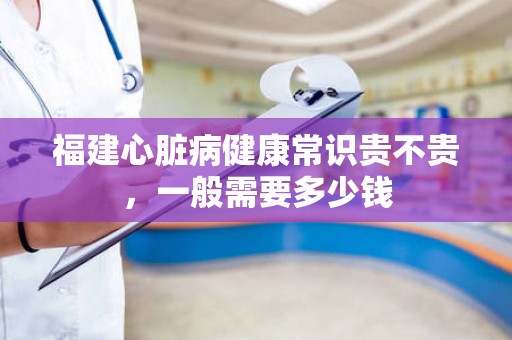 福建心脏病健康常识贵不贵，一般需要多少钱
