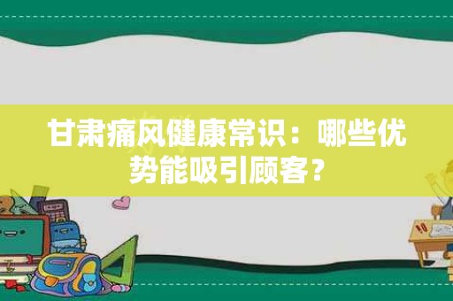 甘肃痛风健康常识：哪些优势能吸引顾客？