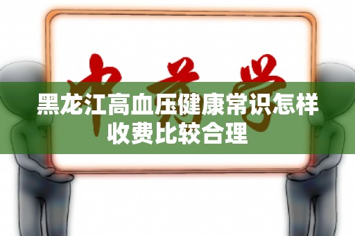 黑龙江高血压健康常识怎样收费比较合理