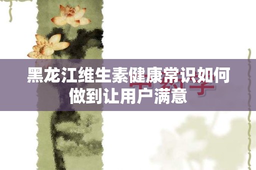 黑龙江维生素健康常识如何做到让用户满意