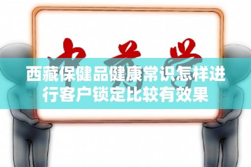 西藏保健品健康常识怎样进行客户锁定比较有效果
