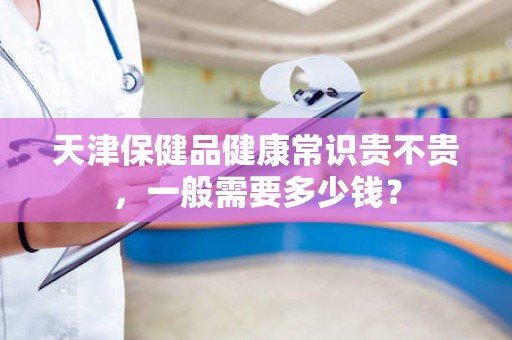 天津保健品健康常识贵不贵，一般需要多少钱？