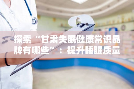 探索“甘肃失眠健康常识品牌有哪些”：提升睡眠质量的选择