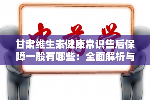 甘肃维生素健康常识售后保障一般有哪些：全面解析与实用指南