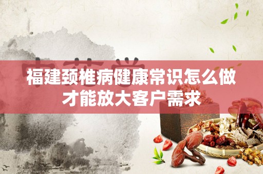 福建颈椎病健康常识怎么做才能放大客户需求
