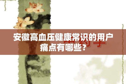 安徽高血压健康常识的用户痛点有哪些？