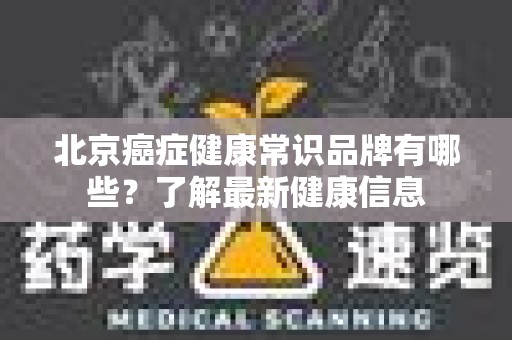 北京癌症健康常识品牌有哪些？了解最新健康信息