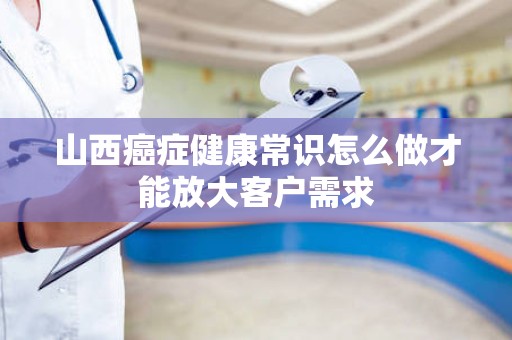 山西癌症健康常识怎么做才能放大客户需求