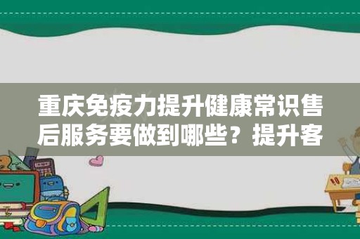 重庆免疫力提升健康常识售后服务要做到哪些？提升客户体验的有效策略