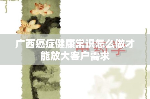 广西癌症健康常识怎么做才能放大客户需求