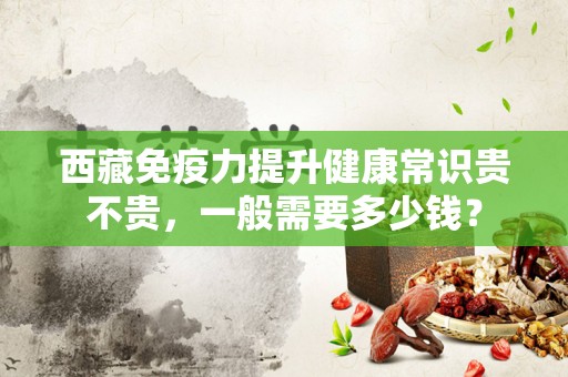 西藏免疫力提升健康常识贵不贵，一般需要多少钱？