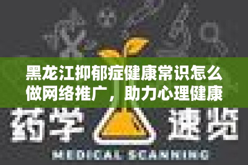 黑龙江抑郁症健康常识怎么做网络推广，助力心理健康传播