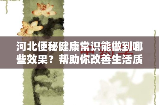 河北便秘健康常识能做到哪些效果？帮助你改善生活质量