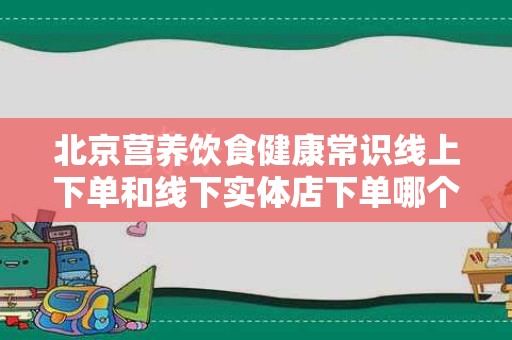 北京营养饮食健康常识线上下单和线下实体店下单哪个好？