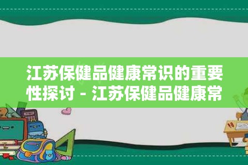 江苏保健品健康常识的重要性探讨 - 江苏保健品健康常识有没有必要性