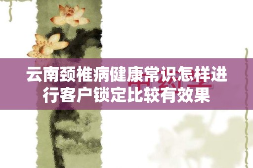 云南颈椎病健康常识怎样进行客户锁定比较有效果