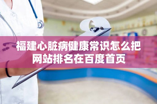 福建心脏病健康常识怎么把网站排名在百度首页