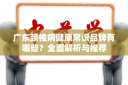 广东颈椎病健康常识品牌有哪些？全面解析与推荐