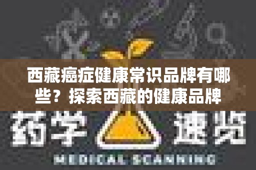 西藏癌症健康常识品牌有哪些？探索西藏的健康品牌