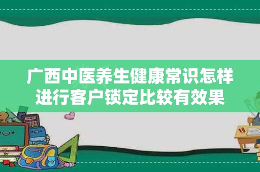 广西中医养生健康常识怎样进行客户锁定比较有效果