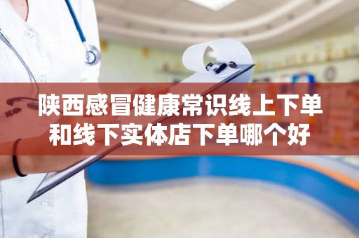 陕西感冒健康常识线上下单和线下实体店下单哪个好