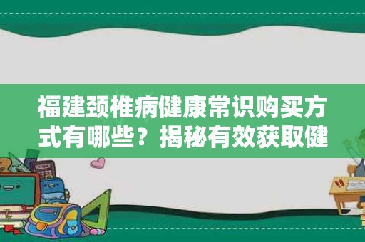 福建颈椎病健康常识购买方式有哪些？揭秘有效获取健康知识的途径