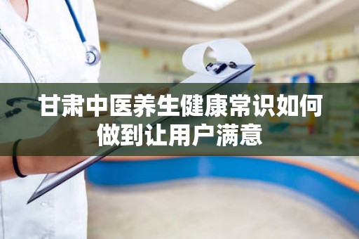 甘肃中医养生健康常识如何做到让用户满意